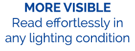 MORE VISIBLE Read effortlessly in any lighting condition