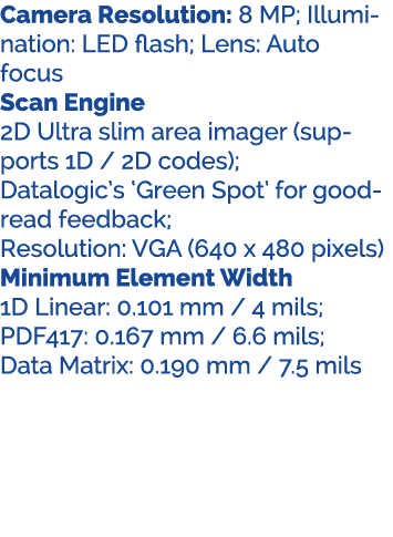 Camera Resolution: 8 MP; Illumination: LED flash; Lens: Auto focus Scan Engine 2D Ultra slim area imager (supports 1D...