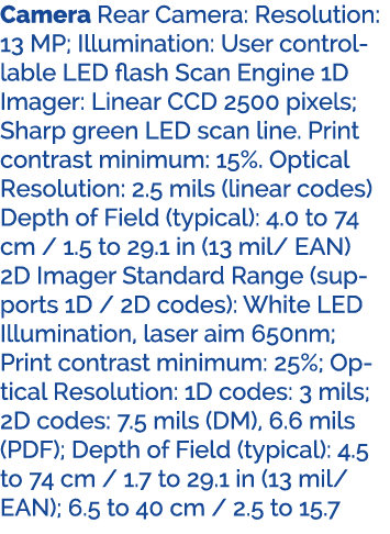 Camera Rear Camera: Resolution: 13 MP; Illumination: User controllable LED flash Scan Engine 1D Imager: Linear CCD 25...
