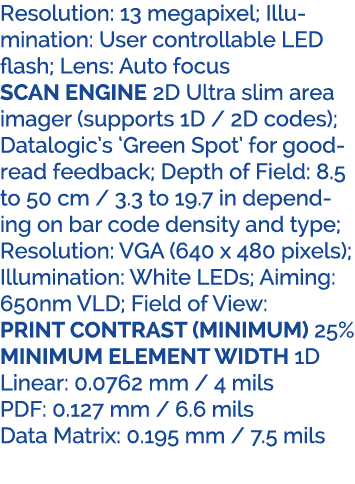 Resolution: 13 megapixel; Illumination: User controllable LED flash; Lens: Auto focus SCAN ENGINE 2D Ultra slim area ...